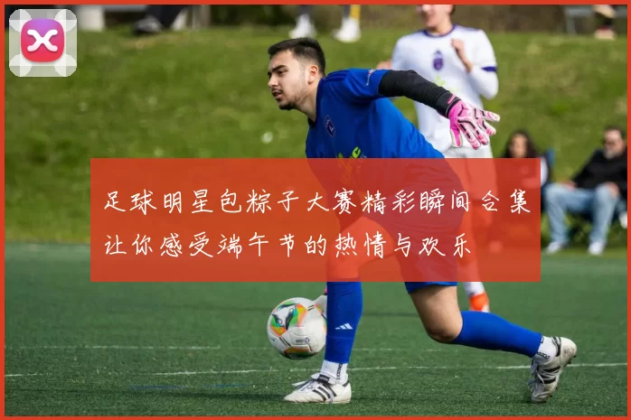 足球明星包粽子大赛精彩瞬间合集让你感受端午节的热情与欢乐