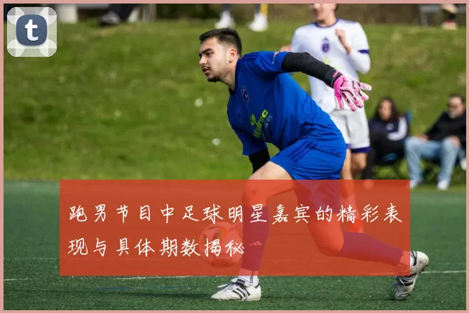 跑男节目中足球明星嘉宾的精彩表现与具体期数揭秘