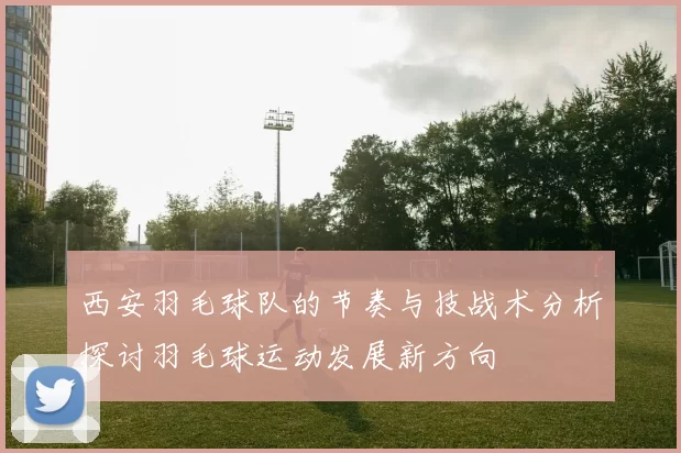 西安羽毛球队的节奏与技战术分析探讨羽毛球运动发展新方向
