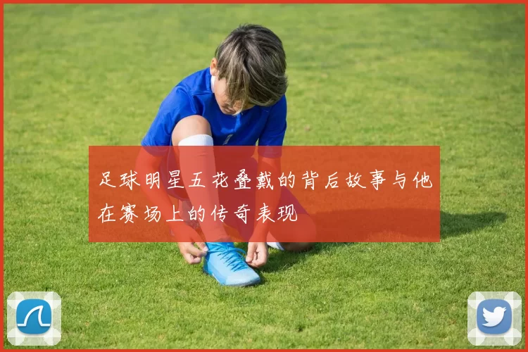 足球明星五花叠戴的背后故事与他在赛场上的传奇表现