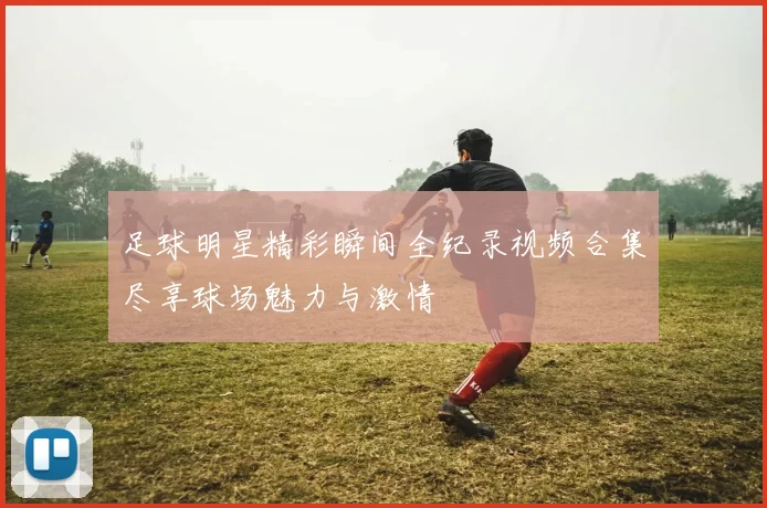 足球明星精彩瞬间全纪录视频合集尽享球场魅力与激情