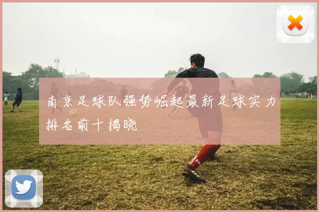 南京足球队强势崛起最新足球实力排名前十揭晓