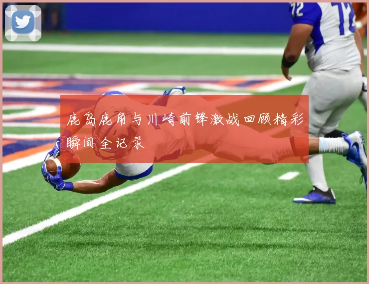 鹿岛鹿角与川崎前锋激战回顾精彩瞬间全记录