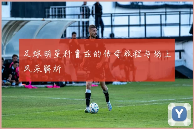 足球明星科鲁兹的传奇旅程与场上风采解析