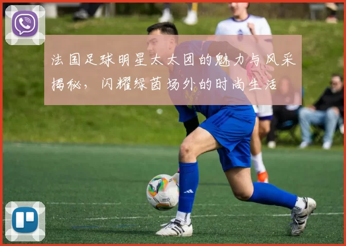 法国足球明星太太团的魅力与风采揭秘，闪耀绿茵场外的时尚生活