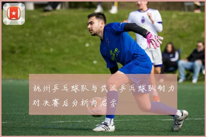 杭州乒乓球队与武汉乒乓球队耐力对决赛后分析与启示