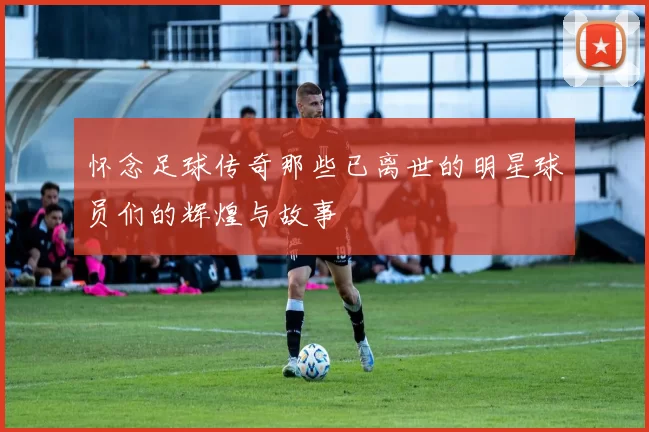 怀念足球传奇那些已离世的明星球员们的辉煌与故事