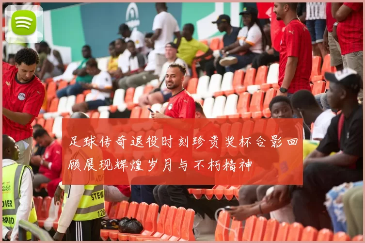 足球传奇退役时刻珍贵奖杯合影回顾展现辉煌岁月与不朽精神