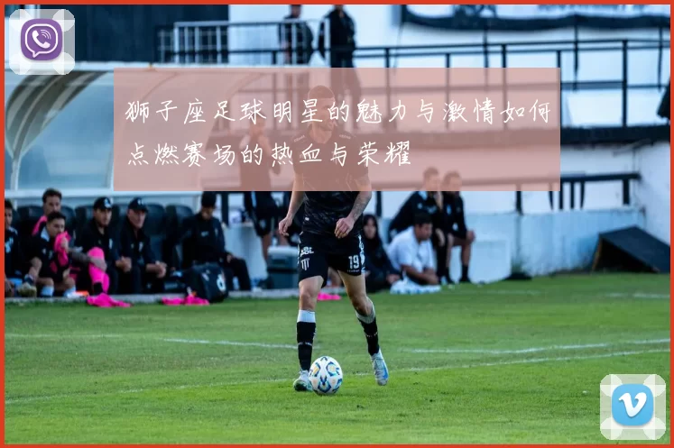 狮子座足球明星的魅力与激情如何点燃赛场的热血与荣耀
