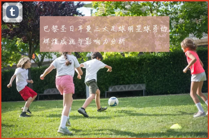 巴黎圣日耳曼三大足球明星球员的辉煌成就与影响力分析