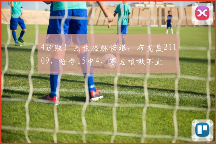 4连败！杰伦格林伤退，布克轰21109，哈登15中4，赛后咳嗽不止