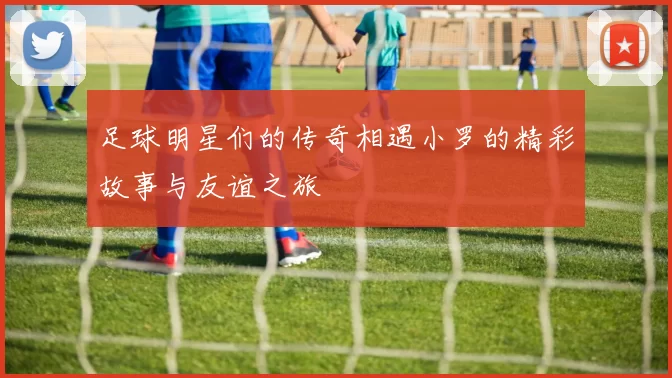 足球明星们的传奇相遇小罗的精彩故事与友谊之旅