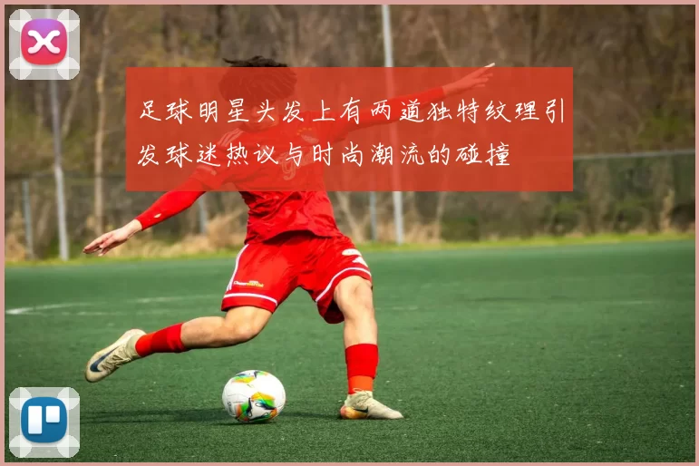 足球明星头发上有两道独特纹理引发球迷热议与时尚潮流的碰撞