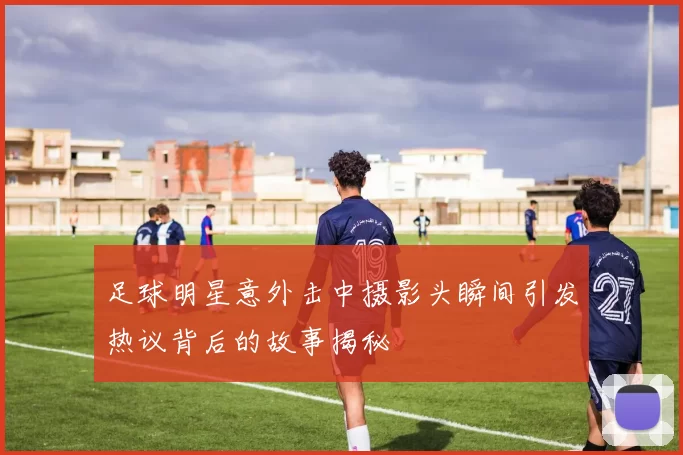 足球明星意外击中摄影头瞬间引发热议背后的故事揭秘