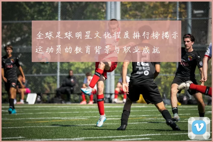 全球足球明星文化程度排行榜揭示运动员的教育背景与职业成就