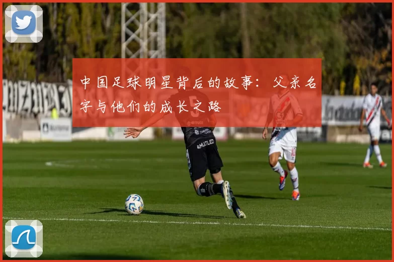 中国足球明星背后的故事：父亲名字与他们的成长之路