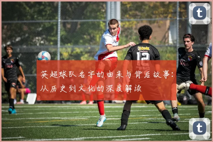 英超球队名字的由来与背后故事：从历史到文化的深度解读