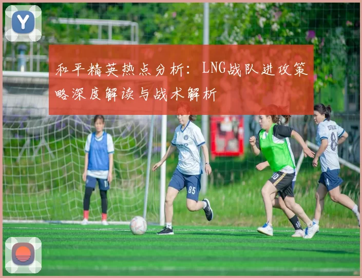 和平精英热点分析：LNG战队进攻策略深度解读与战术解析