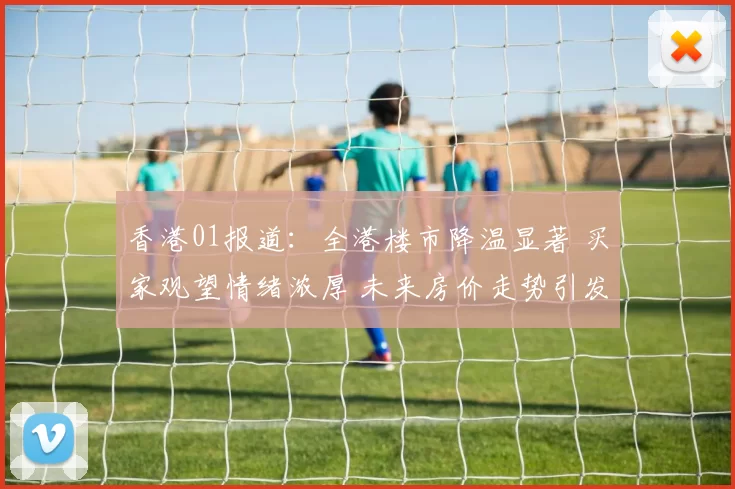 香港01报道：全港楼市降温显著 买家观望情绪浓厚 未来房价走势引发热议