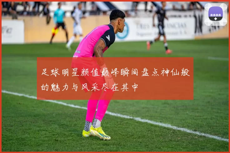 足球明星颜值巅峰瞬间盘点神仙般的魅力与风采尽在其中