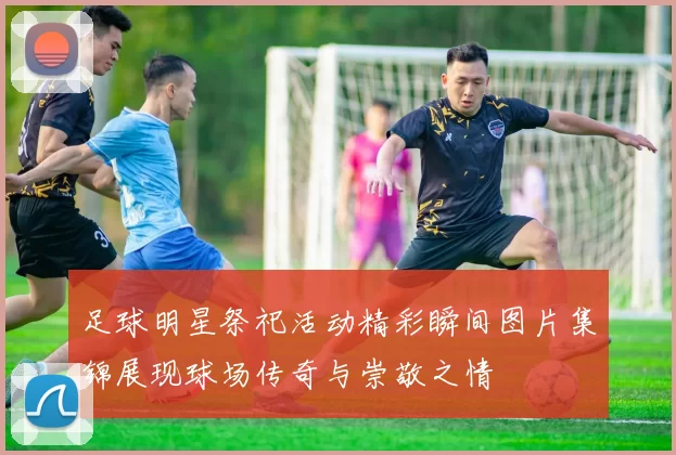 足球明星祭祀活动精彩瞬间图片集锦展现球场传奇与崇敬之情