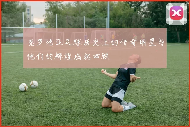 克罗地亚足球历史上的传奇明星与他们的辉煌成就回顾