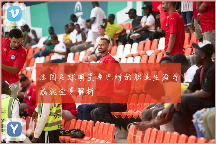 法国足球明星鲁巴特的职业生涯与成就全景解析