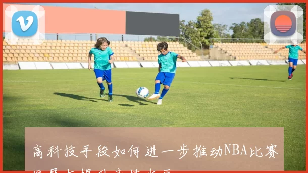 高科技手段如何进一步推动NBA比赛发展与提升竞技水平