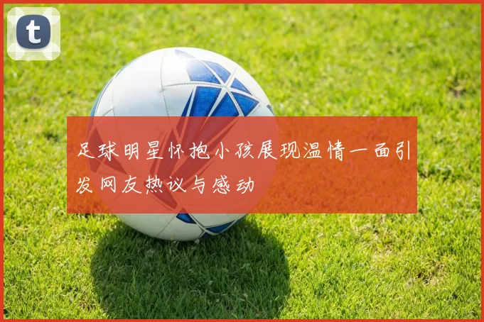足球明星怀抱小孩展现温情一面引发网友热议与感动