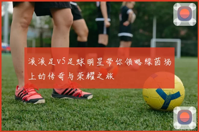 滚滚足v5足球明星带你领略绿茵场上的传奇与荣耀之旅