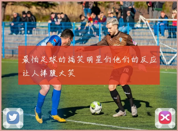 最怕足球的搞笑明星们他们的反应让人捧腹大笑