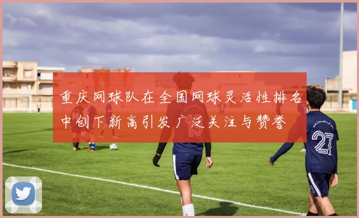 重庆网球队在全国网球灵活性排名中创下新高引发广泛关注与赞誉