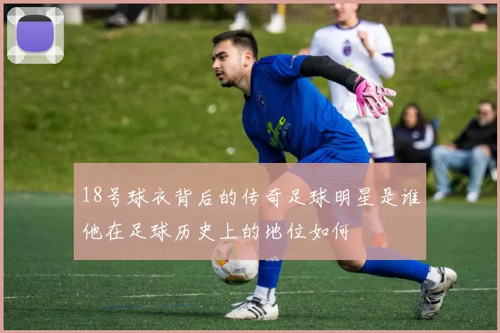 18号球衣背后的传奇足球明星是谁他在足球历史上的地位如何