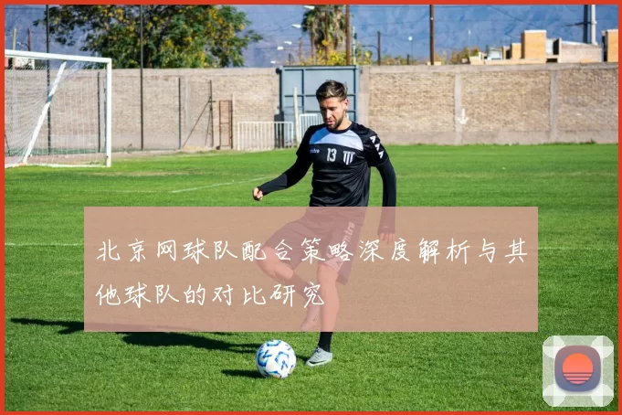 北京网球队配合策略深度解析与其他球队的对比研究