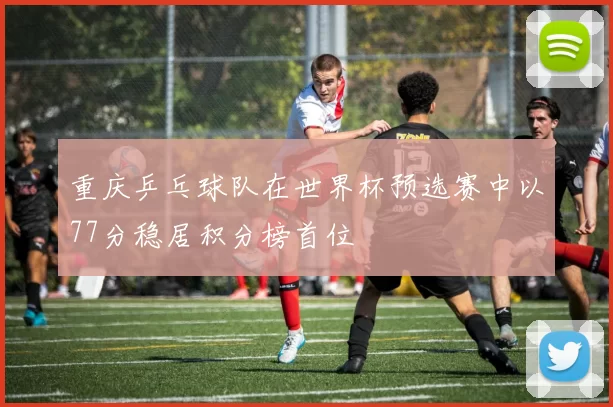 重庆乒乓球队在世界杯预选赛中以77分稳居积分榜首位