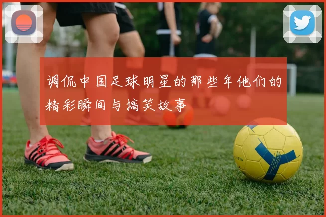 调侃中国足球明星的那些年他们的精彩瞬间与搞笑故事
