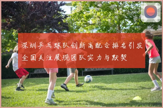 深圳乒乓球队创新高配合排名引发全国关注展现团队实力与默契