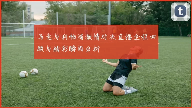 马竞与利物浦激情对决直播全程回顾与精彩瞬间分析