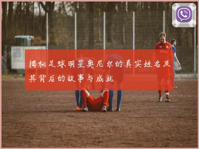 揭秘足球明星奥尼尔的真实姓名及其背后的故事与成就