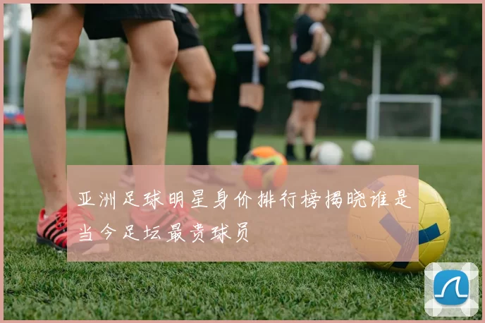 亚洲足球明星身价排行榜揭晓谁是当今足坛最贵球员