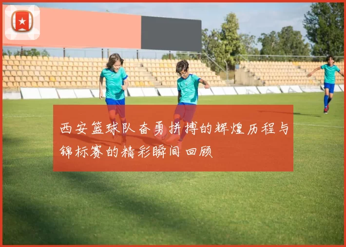 西安篮球队奋勇拼搏的辉煌历程与锦标赛的精彩瞬间回顾