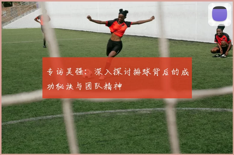 专访吴强：深入探讨排球背后的成功秘诀与团队精神