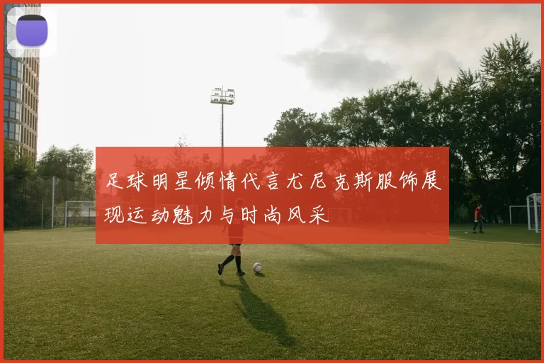 足球明星倾情代言尤尼克斯服饰展现运动魅力与时尚风采
