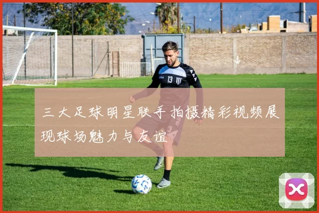 三大足球明星联手拍摄精彩视频展现球场魅力与友谊