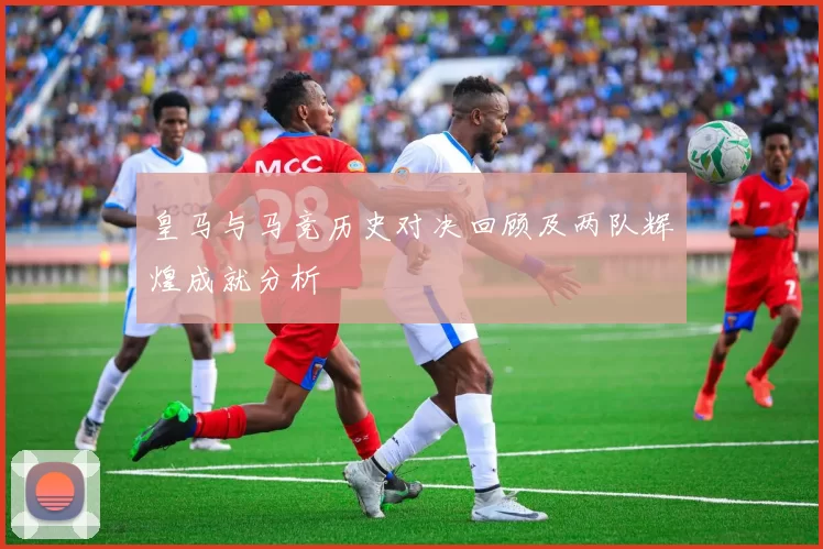 皇马与马竞历史对决回顾及两队辉煌成就分析