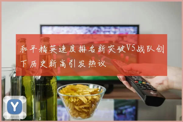 和平精英速度排名新突破V5战队创下历史新高引发热议