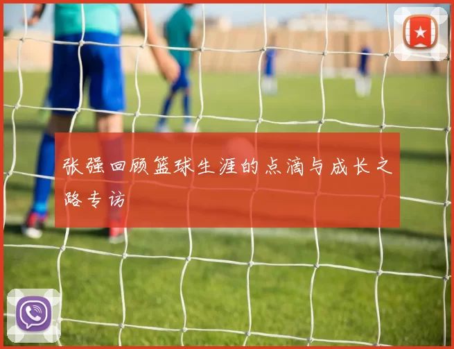 张强回顾篮球生涯的点滴与成长之路专访