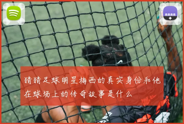 猜猜足球明星梅西的真实身份和他在球场上的传奇故事是什么