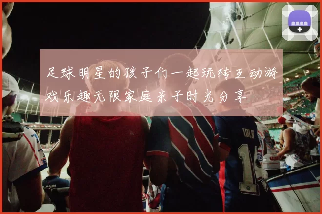 足球明星的孩子们一起玩转互动游戏乐趣无限家庭亲子时光分享
