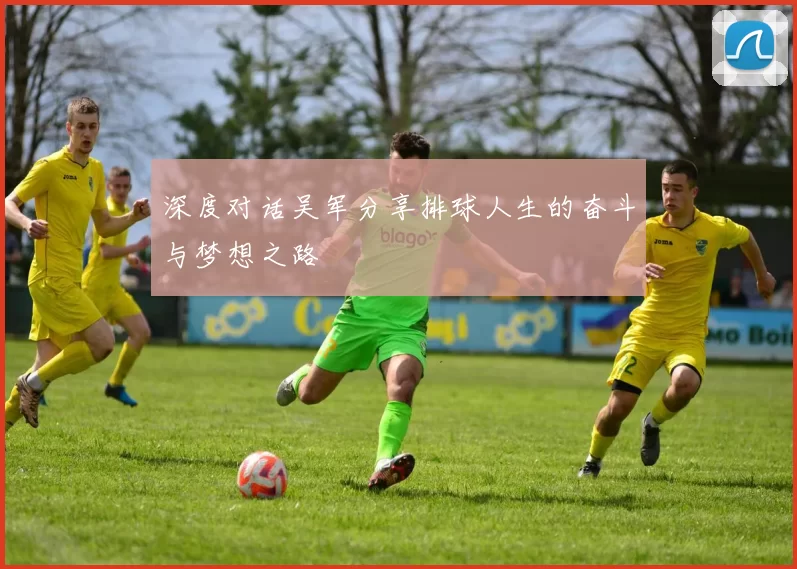 深度对话吴军分享排球人生的奋斗与梦想之路